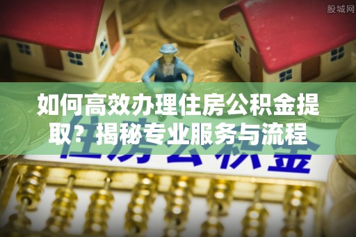 阳泉如何高效办理住房公积金提取？揭秘专业服务与流程
