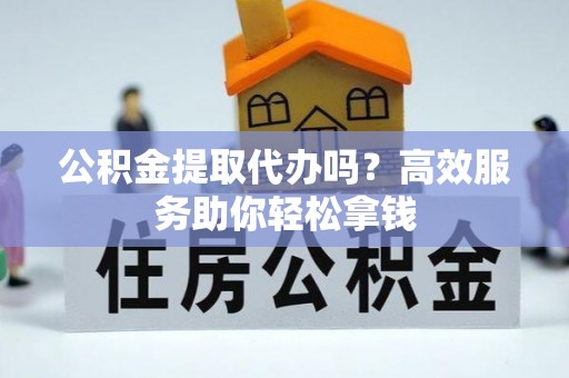 阳泉公积金提取代办吗？高效服务助你轻松拿钱