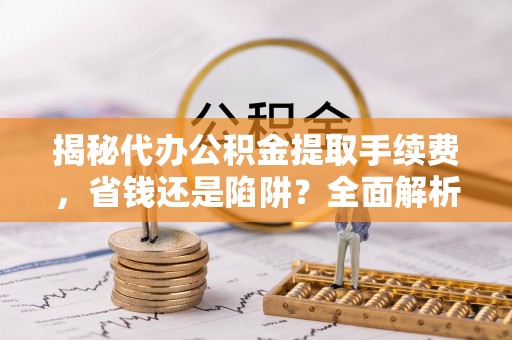 阳泉揭秘代办公积金提取手续费，省钱还是陷阱？全面解析与避坑指南