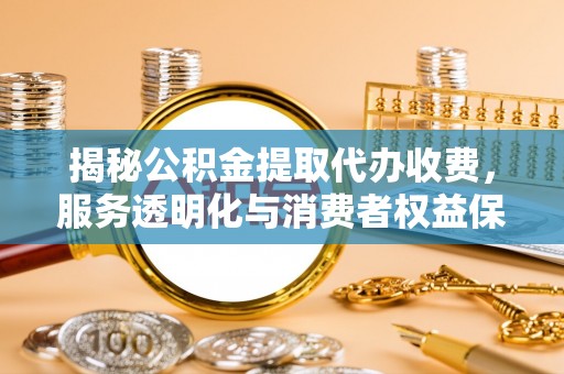 阳泉揭秘公积金提取代办收费，服务透明化与消费者权益保障