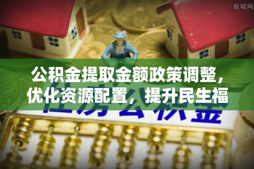 阳泉公积金提取金额政策调整，优化资源配置，提升民生福祉