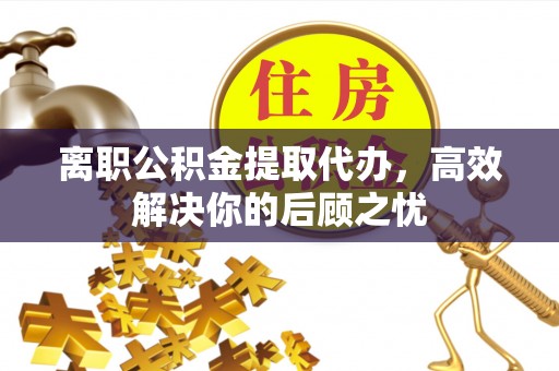 阳泉离职公积金提取代办，高效解决你的后顾之忧
