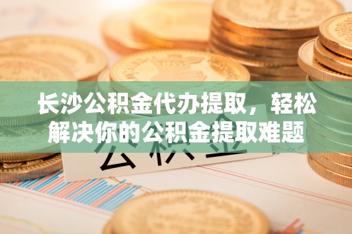 阳泉长沙公积金代办提取，轻松解决你的公积金提取难题
