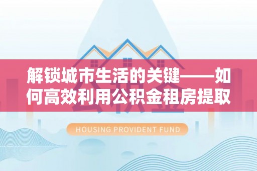 阳泉解锁城市生活的关键——如何高效利用公积金租房提取实现居住自由