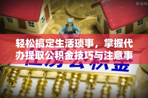 阳泉轻松搞定生活琐事，掌握代办提取公积金技巧与注意事项