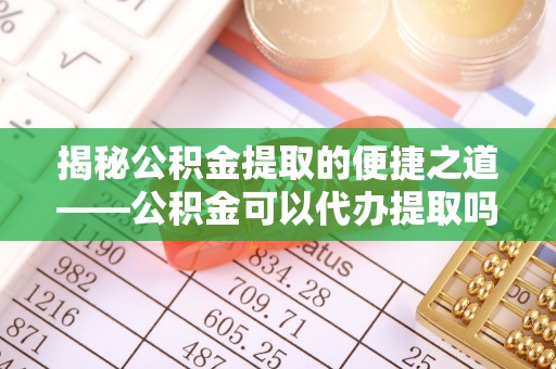 阳泉揭秘公积金提取的便捷之道——公积金可以代办提取吗？