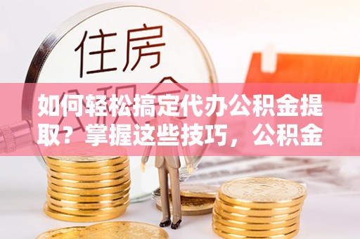 阳泉如何轻松搞定代办公积金提取？掌握这些技巧，公积金到手不是梦！