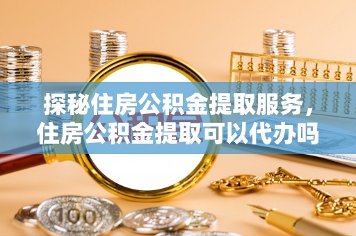 阳泉探秘住房公积金提取服务，住房公积金提取可以代办吗的全方位解析