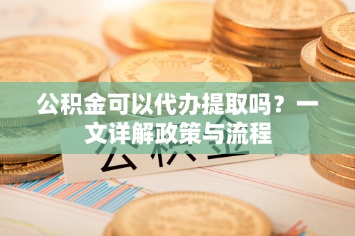 阳泉公积金可以代办提取吗？一文详解政策与流程