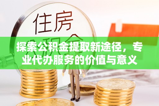 阳泉探索公积金提取新途径，专业代办服务的价值与意义