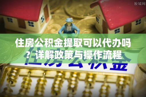 阳泉住房公积金提取可以代办吗？详解政策与操作流程