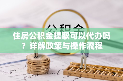 阳泉住房公积金提取可以代办吗？详解政策与操作流程
