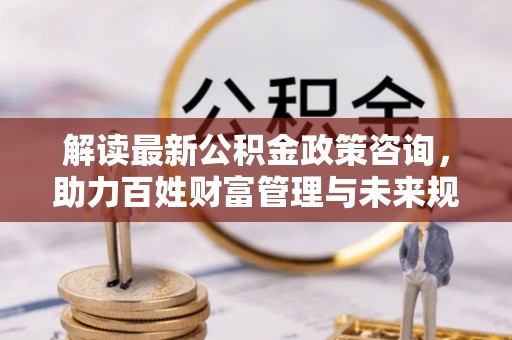 阳泉解读最新公积金政策咨询，助力百姓财富管理与未来规划