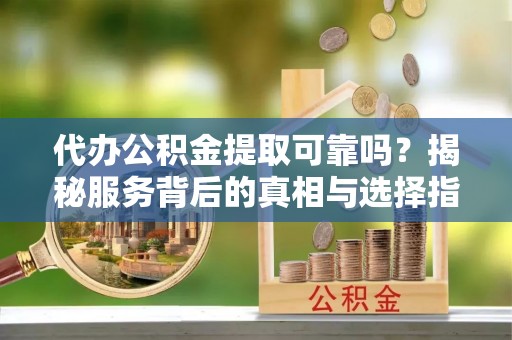 阳泉代办公积金提取可靠吗？揭秘服务背后的真相与选择指南
