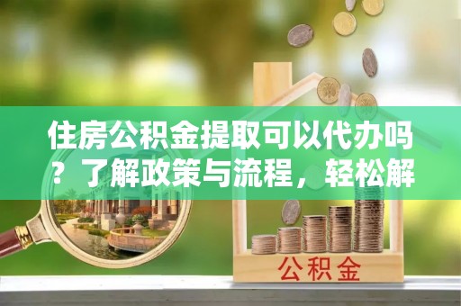 阳泉住房公积金提取可以代办吗？了解政策与流程，轻松解决你的疑问