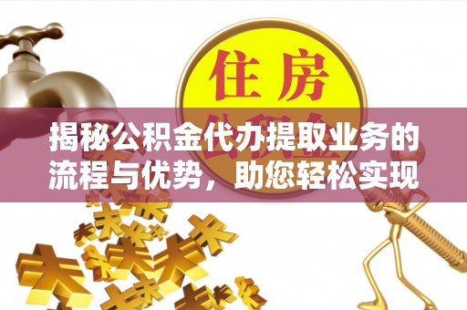 阳泉揭秘公积金代办提取业务的流程与优势，助您轻松实现资金利用最大化