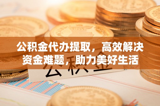 阳泉公积金代办提取，高效解决资金难题，助力美好生活
