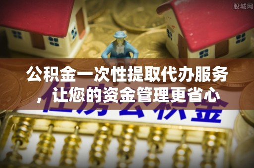 阳泉公积金一次性提取代办服务，让您的资金管理更省心
