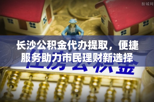 阳泉长沙公积金代办提取，便捷服务助力市民理财新选择
