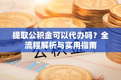 阳泉提取公积金可以代办吗？全流程解析与实用指南