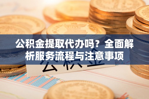 阳泉公积金提取代办吗？全面解析服务流程与注意事项