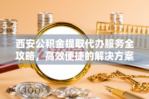 阳泉西安公积金提取代办服务全攻略，高效便捷的解决方案