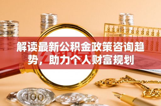 阳泉解读最新公积金政策咨询趋势，助力个人财富规划