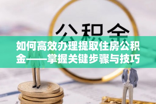 阳泉如何高效办理提取住房公积金——掌握关键步骤与技巧