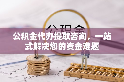 阳泉公积金代办提取咨询，一站式解决您的资金难题