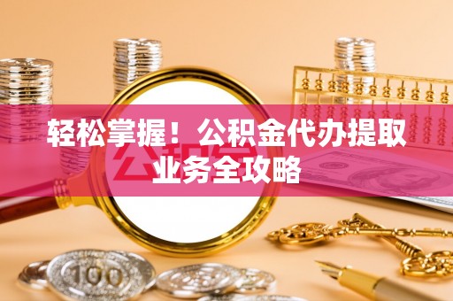 阳泉轻松掌握！公积金代办提取业务全攻略