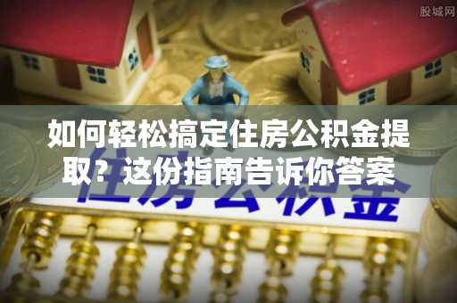 阳泉如何轻松搞定住房公积金提取？这份指南告诉你答案