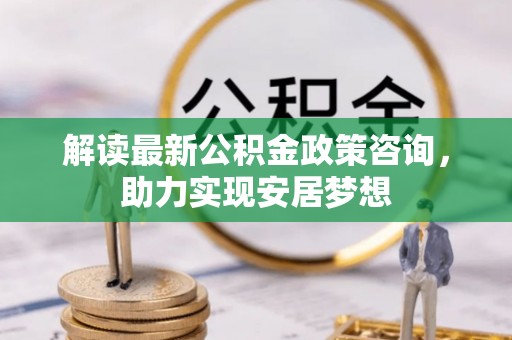 阳泉解读最新公积金政策咨询，助力实现安居梦想