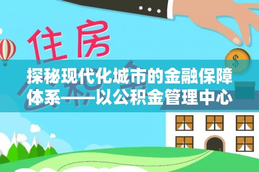 阳泉探秘现代化城市的金融保障体系——以公积金管理中心为核心的民生服务